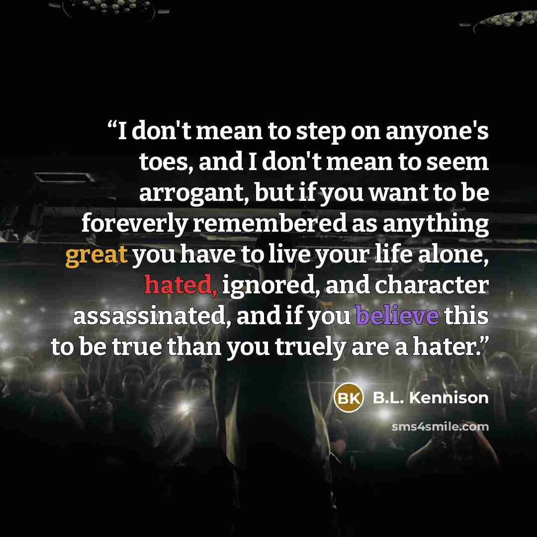 “I don't mean to step on anyone's toes, and I don't mean to seem arrogant, but if you want to be foreverly remembered as anything great you have to live your life alone, hated, ignored, and character assassinated, and if you believe this to be true than you truely are a hater.” quote by B.L. Kennison