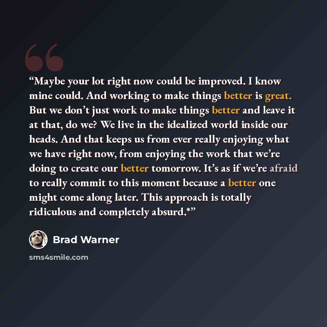 “Maybe your lot right now could be improved. I know mine could. And working to make things better is great. But we don’t just work to make things better and leave it at that, do we? We live in the idealized world inside our heads. And that keeps us from ever really enjoying what we have right now…” quote by Brad Warner