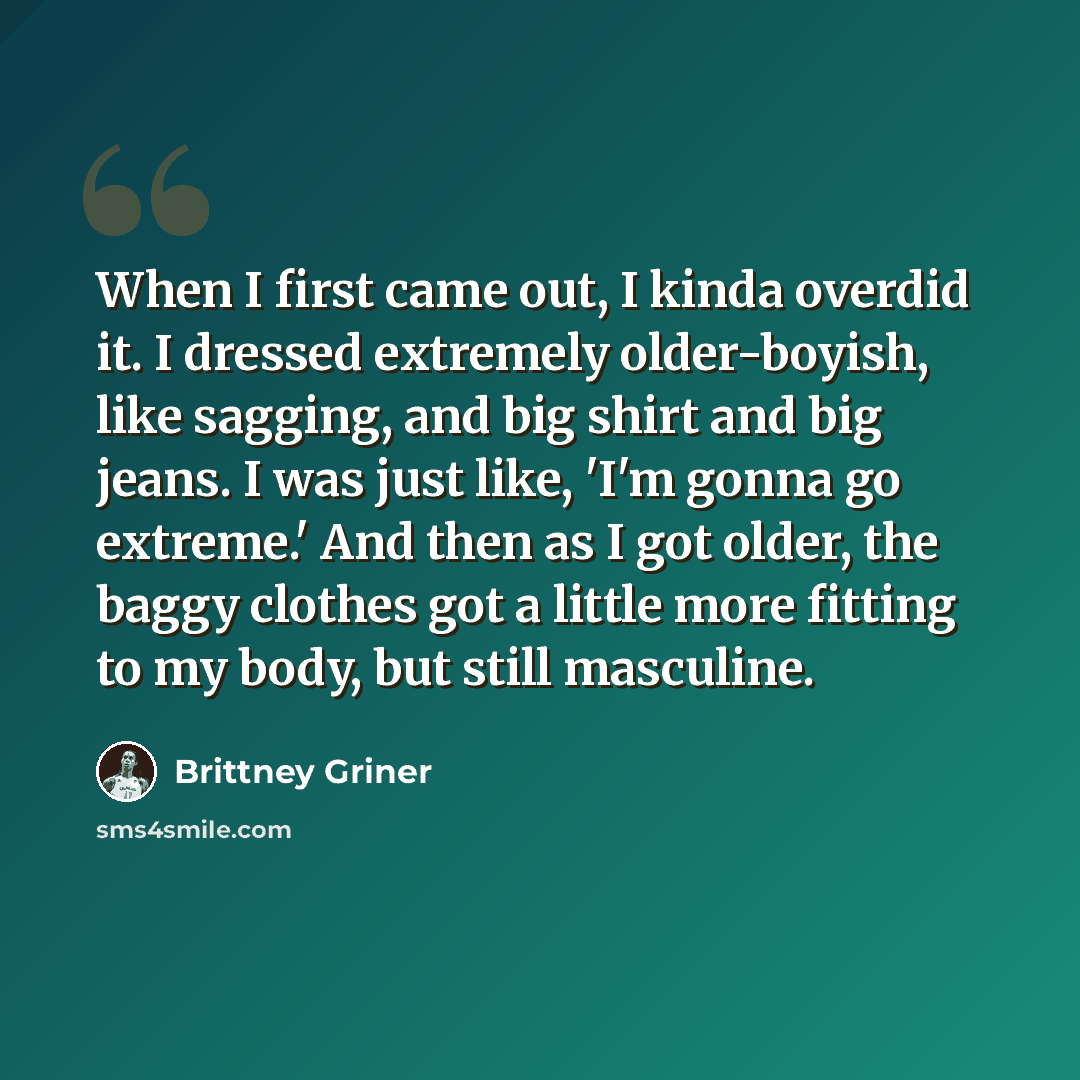 “When I first came out, I kinda overdid it. I dressed extremely older-boyish, like sagging, and big shirt and big jeans. I was just like, 'I'm gonna go extreme.' And then as I got older, the baggy clothes got a little more fitting to my body, but still masculine.” quote by Brittney Griner