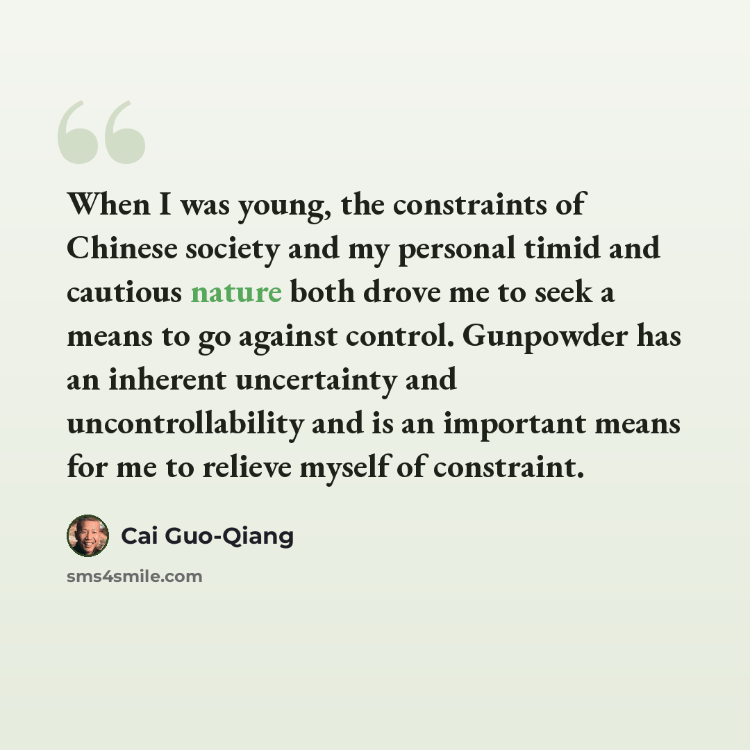 “When I was young, the constraints of Chinese society and my personal timid and cautious nature both drove me to seek a means to go against control. Gunpowder has an inherent uncertainty and uncontrollability and is an important means for me to relieve myself of constraint.” quote by Cai Guo-Qiang