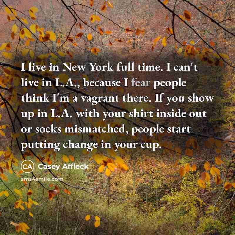 “I live in New York full time. I can't live in L.A., because I fear people think I'm a vagrant there. If you show up in L.A. with your shirt inside out or socks mismatched, people start putting change in your cup.” quote by Casey Affleck