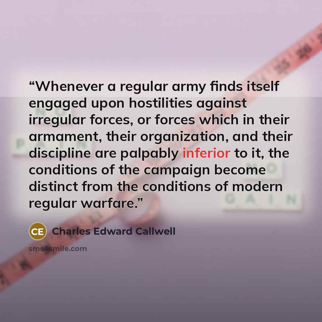 “Whenever a regular army finds itself engaged upon hostilities against irregular forces, or forces which in their armament, their organization, and their discipline are palpably inferior to it, the conditions of the campaign become distinct from the conditions of modern regular warfare.” quote by Charles Edward Callwell