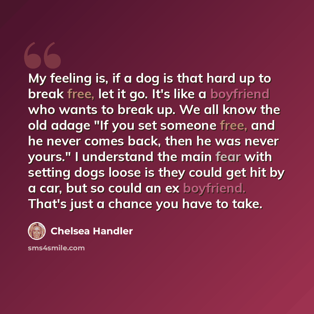 “My feeling is, if a dog is that hard up to break free, let it go. It's like a boyfriend who wants to break up. We all know the old adage "If you set someone free, and he never comes back, then he was never yours." I understand the main fear with setting dogs loose is they could get hit by a car…” quote by Chelsea Handler