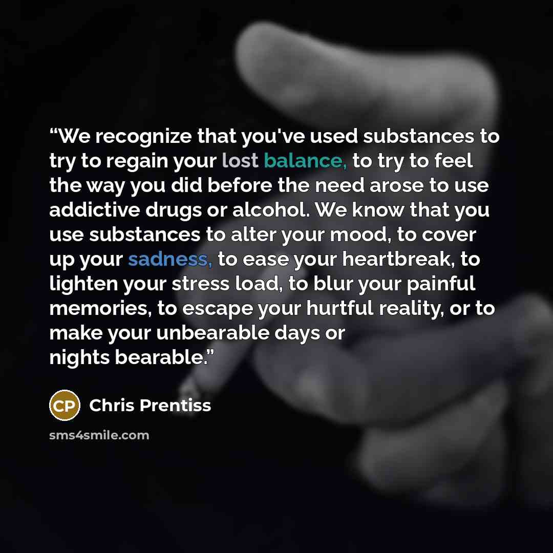 “We recognize that you've used substances to try to regain your lost balance, to try to feel the way you did before the need arose to use addictive drugs or alcohol. We know that you use substances to alter your mood, to cover up your sadness, to ease your heartbreak, to lighten your stress load…” quote by Chris Prentiss