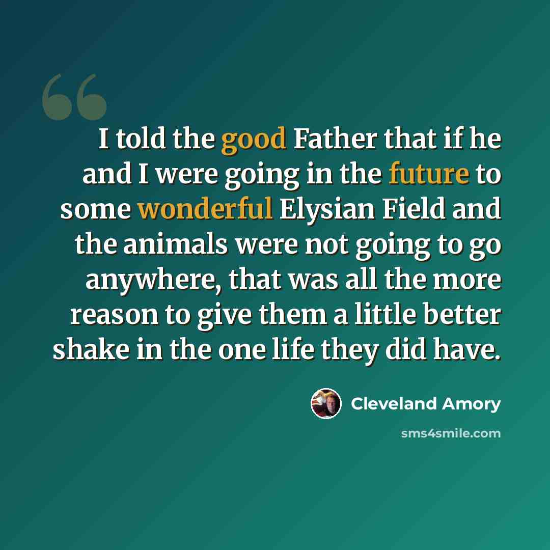 “I told the good Father that if he and I were going in the future to some wonderful Elysian Field and the animals were not going to go anywhere, that was all the more reason to give them a little better shake in the one life they did have.” quote by Cleveland Amory