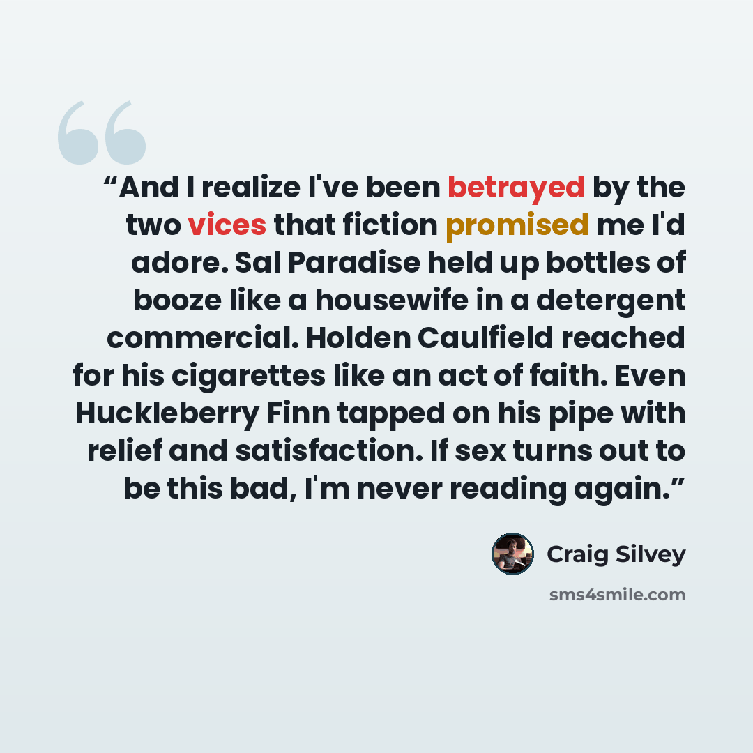 “And I realize I've been betrayed by the two vices that fiction promised me I'd adore. Sal Paradise held up bottles of booze like a housewife in a detergent commercial. Holden Caulfield reached for his cigarettes like an act of faith. Even Huckleberry Finn tapped on his pipe with relief and…” quote by Craig Silvey