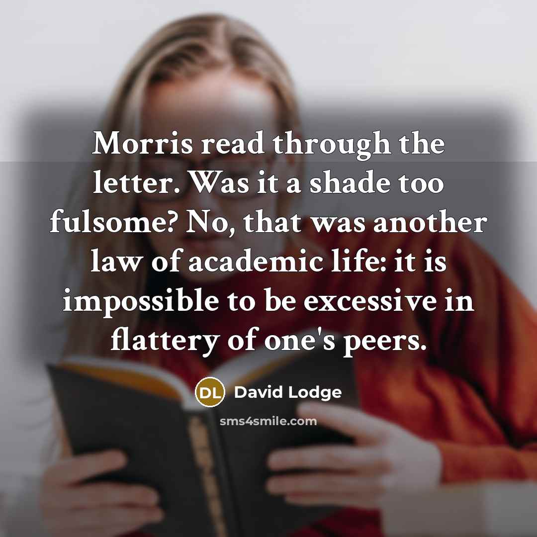 “Morris read through the letter. Was it a shade too fulsome? No, that was another law of academic life: it is impossible to be excessive in flattery of one's peers.” quote by David Lodge