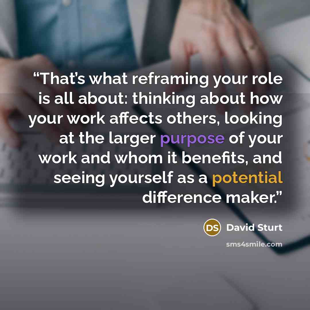 “That’s what reframing your role is all about: thinking about how your work affects others, looking at the larger purpose of your work and whom it benefits, and seeing yourself as a potential difference maker.” quote by David Sturt