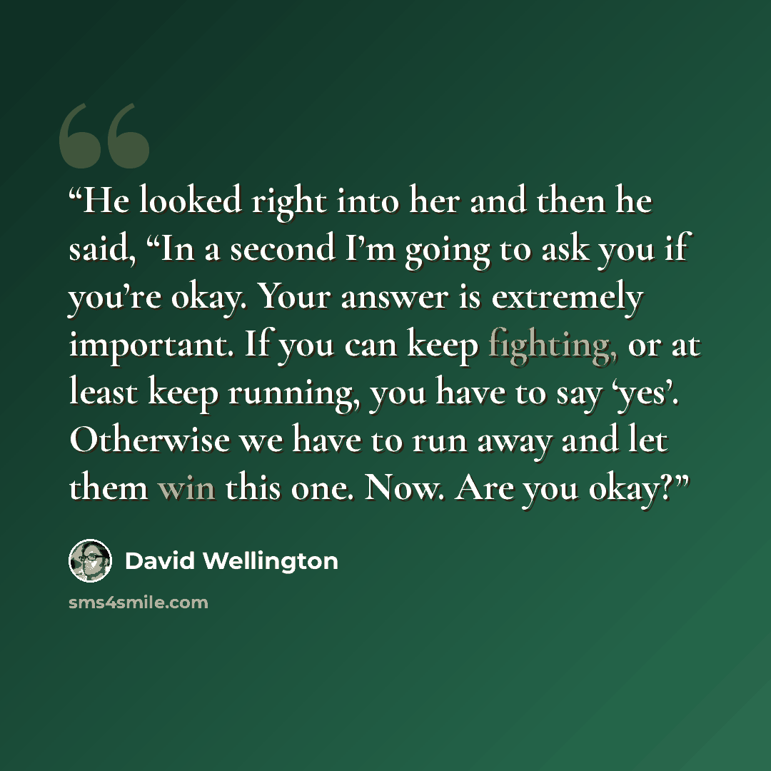 “He looked right into her and then he said, “In a second I’m going to ask you if you’re okay. Your answer is extremely important. If you can keep fighting, or at least keep running, you have to say ‘yes’. Otherwise we have to run away and let them win this one. Now. Are you okay?” quote by David Wellington