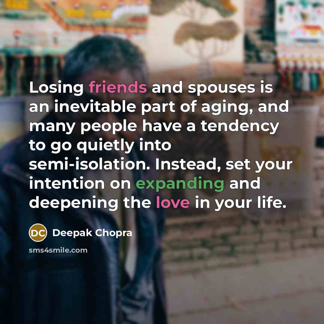 “Losing friends and spouses is an inevitable part of aging, and many people have a tendency to go quietly into semi-isolation. Instead, set your intention on expanding and deepening the love in your life.” quote by Deepak Chopra