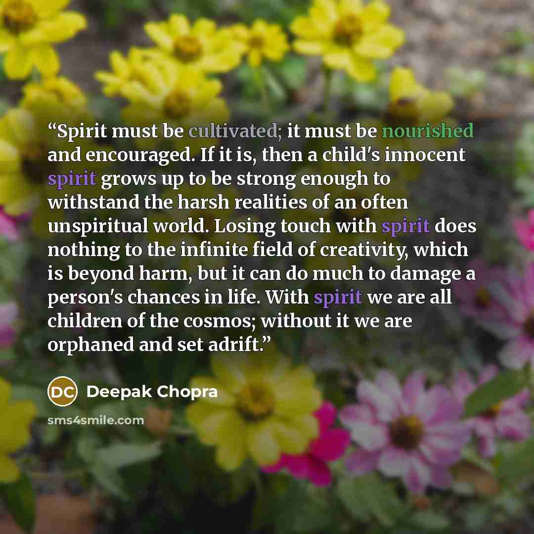 “Spirit must be cultivated; it must be nourished and encouraged. If it is, then a child's innocent spirit grows up to be strong enough to withstand the harsh realities of an often unspiritual world. Losing touch with spirit does nothing to the infinite field of creativity, which is beyond harm, but…” quote by Deepak Chopra