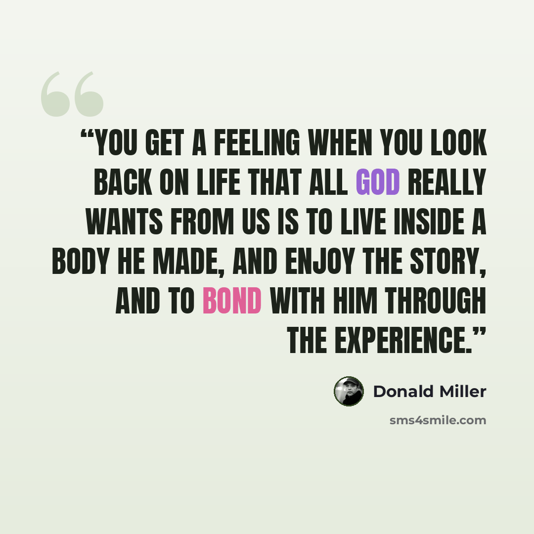 “You get a feeling when you look back on life that all God really wants from us is to live inside a body He made, and enjoy the story, and to bond with Him through the experience.” quote by Donald Miller
