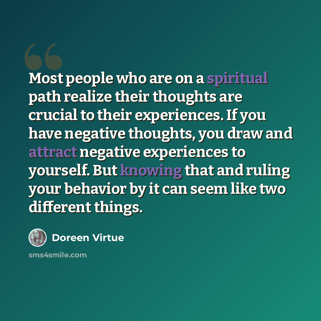 “Most people who are on a spiritual path realize their thoughts are crucial to their experiences. If you have negative thoughts, you draw and attract negative experiences to yourself. But knowing that and ruling your behavior by it can seem like two different things.” quote by Doreen Virtue