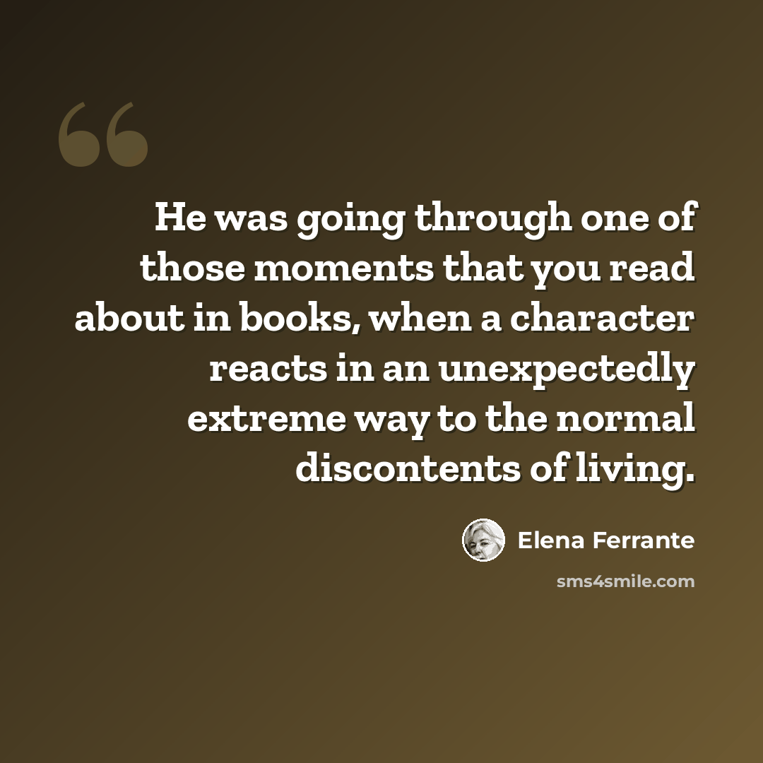 “He was going through one of those moments that you read about in books, when a character reacts in an unexpectedly extreme way to the normal discontents of living.” quote by Elena Ferrante
