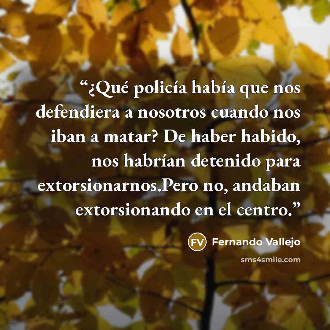“¿Qué policía había que nos defendiera a nosotros cuando nos iban a matar? De haber habido, nos habrían detenido para extorsionarnos.Pero no, andaban extorsionando en el centro.” quote by Fernando Vallejo