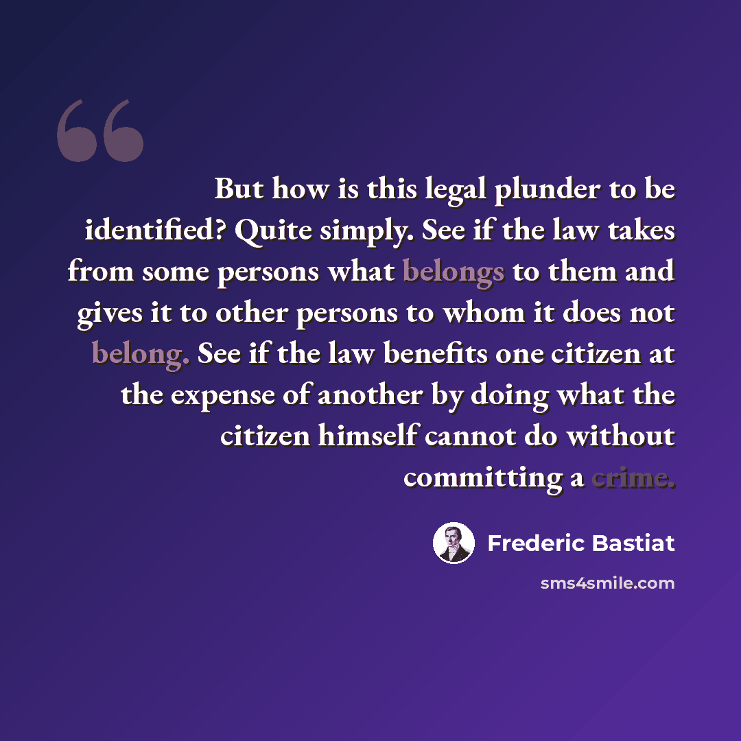 “But how is this legal plunder to be identified? Quite simply. See if the law takes from some persons what belongs to them and gives it to other persons to whom it does not belong. See if the law benefits one citizen at the expense of another by doing what the citizen himself cannot do without…” quote by Frederic Bastiat