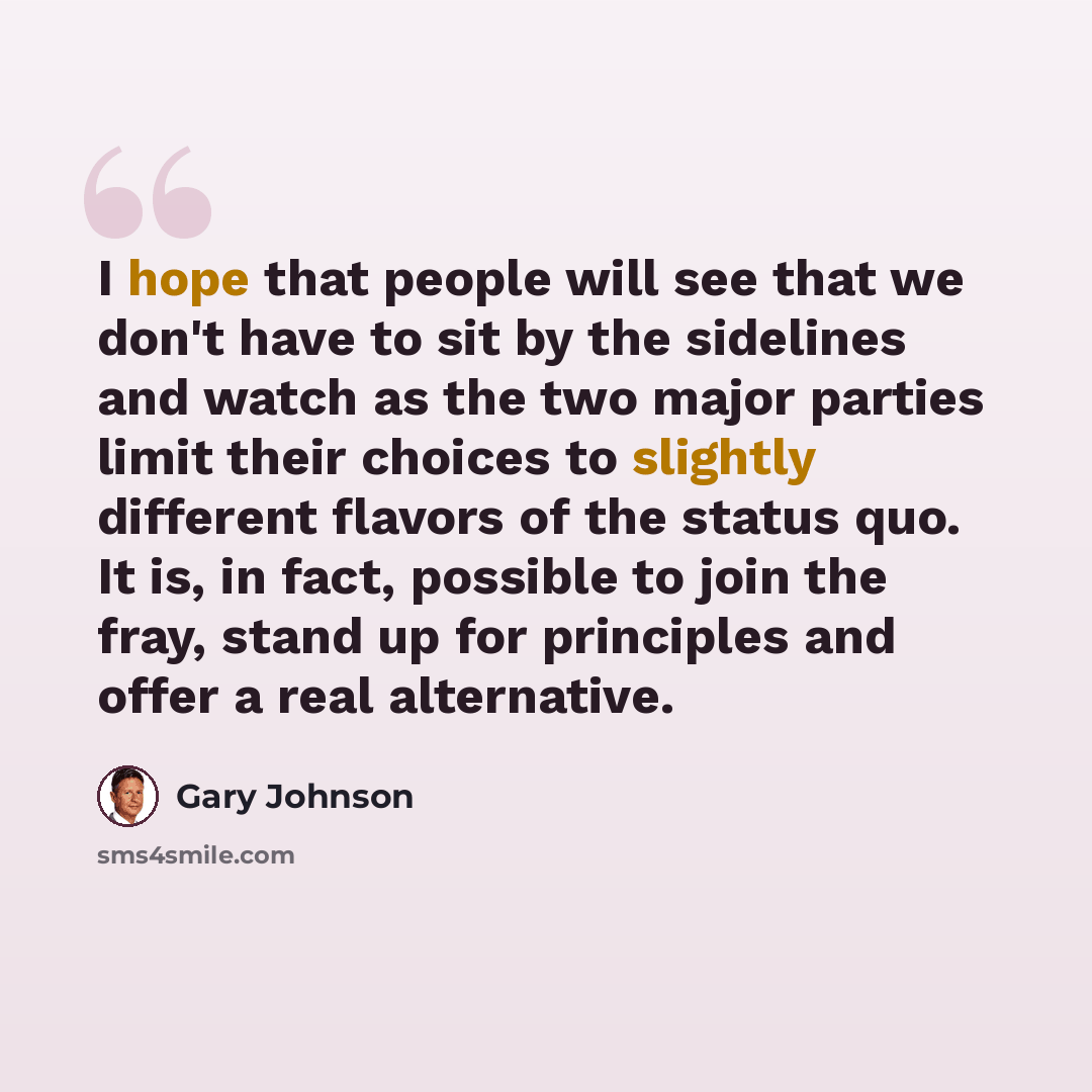 “I hope that people will see that we don't have to sit by the sidelines and watch as the two major parties limit their choices to slightly different flavors of the status quo. It is, in fact, possible to join the fray, stand up for principles and offer a real alternative.” quote by Gary Johnson