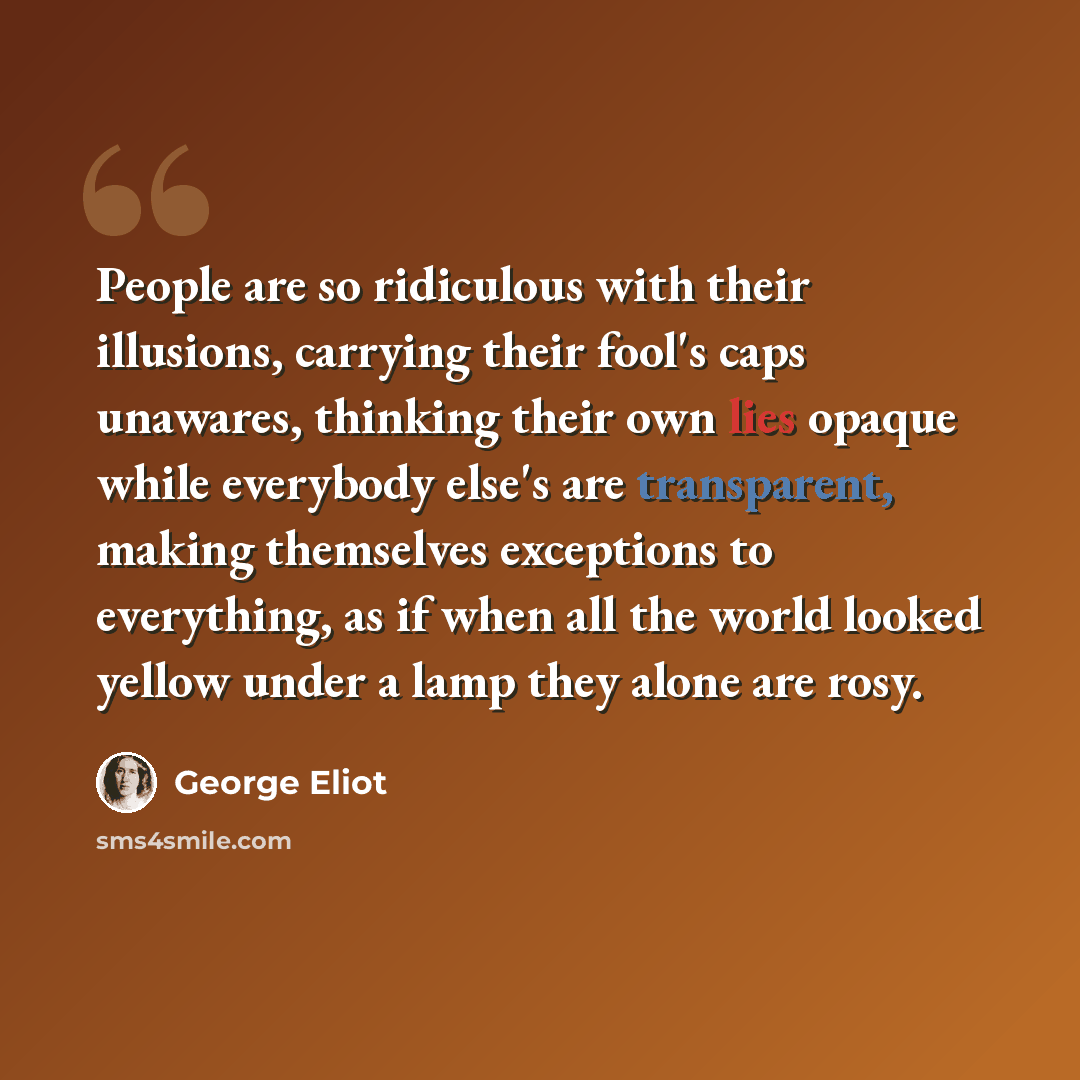 “People are so ridiculous with their illusions, carrying their fool's caps unawares, thinking their own lies opaque while everybody else's are transparent, making themselves exceptions to everything, as if when all the world looked yellow under a lamp they alone are rosy.” quote by George Eliot