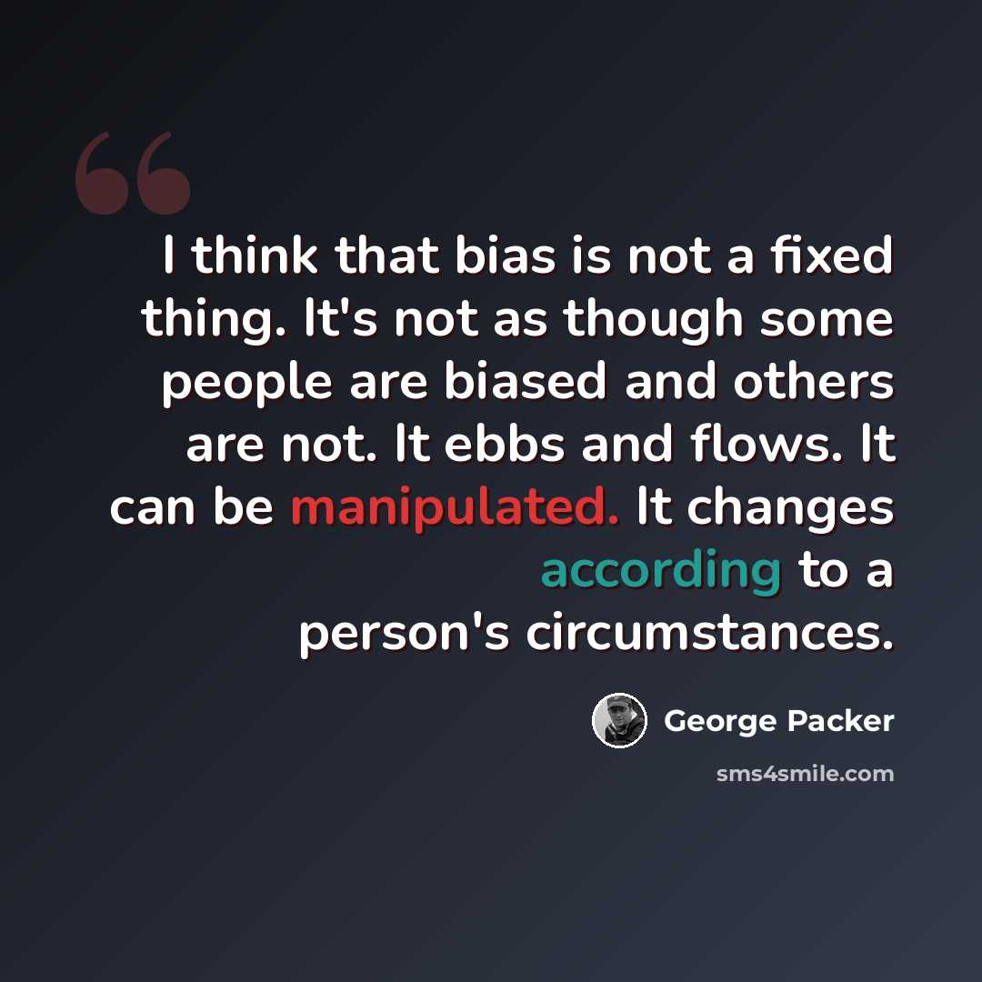 “I think that bias is not a fixed thing. It's not as though some people are biased and others are not. It ebbs and flows. It can be manipulated. It changes according to a person's circumstances.” quote by George Packer