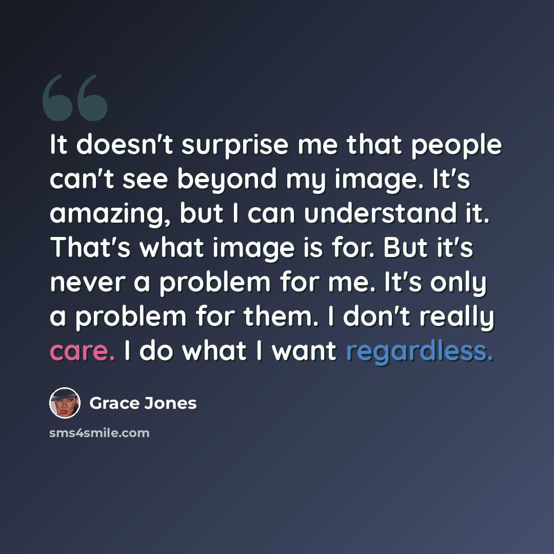 “It doesn't surprise me that people can't see beyond my image. It's amazing, but I can understand it. That's what image is for. But it's never a problem for me. It's only a problem for them. I don't really care. I do what I want regardless.” quote by Grace Jones