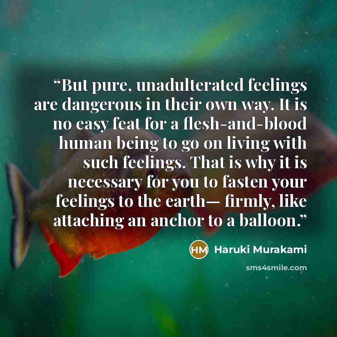 “But pure, unadulterated feelings are dangerous in their own way. It is no easy feat for a flesh-and-blood human being to go on living with such feelings. That is why it is necessary for you to fasten your feelings to the earth— firmly, like attaching an anchor to a balloon.” quote by Haruki Murakami
