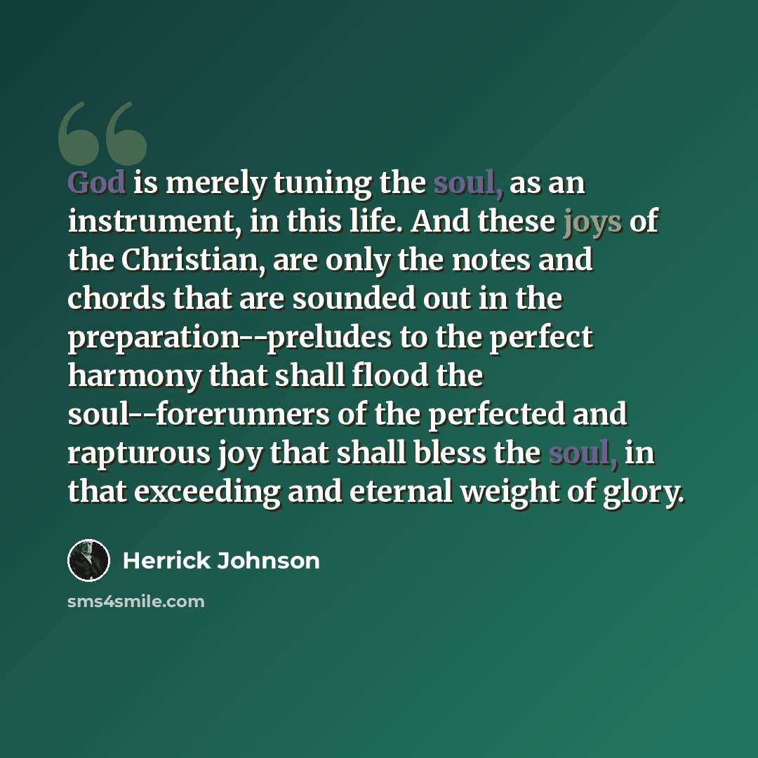 “God is merely tuning the soul, as an instrument, in this life. And these joys of the Christian, are only the notes and chords that are sounded out in the preparation--preludes to the perfect harmony that shall flood the soul--forerunners of the perfected and rapturous joy that shall bless the…” quote by Herrick Johnson