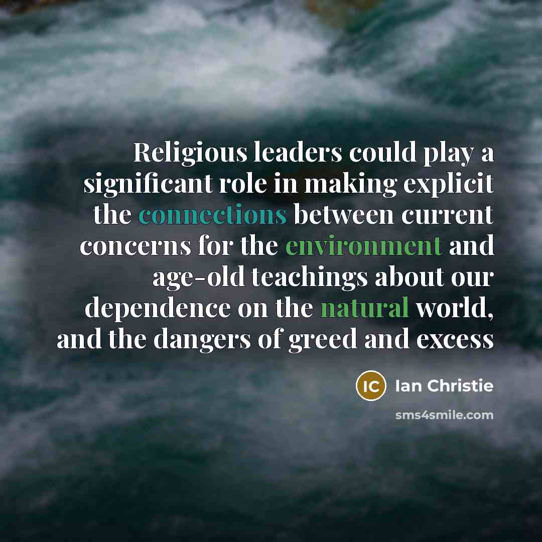 “Religious leaders could play a significant role in making explicit the connections between current concerns for the environment and age-old teachings about our dependence on the natural world, and the dangers of greed and excess” quote by Ian Christie