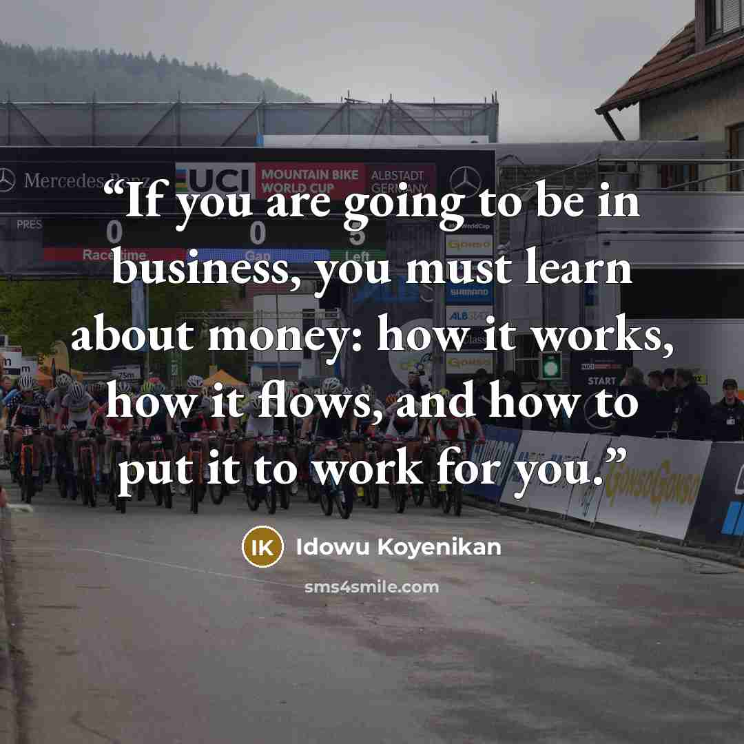 “If you are going to be in business, you must learn about money: how it works, how it flows, and how to put it to work for you.” quote by Idowu Koyenikan