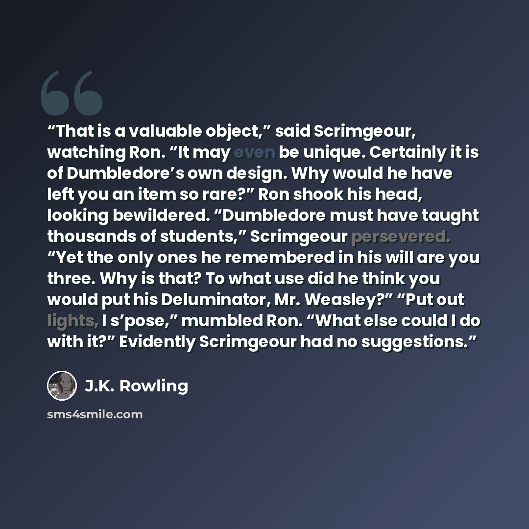 “That is a valuable object,” said Scrimgeour, watching Ron. “It may even be unique. Certainly it is of Dumbledore’s own design. Why would he have left you an item so rare?” Ron shook his head, looking bewildered. “Dumbledore must have taught thousands of students,” Scrimgeour persevered. “Yet the…” quote by J.K. Rowling