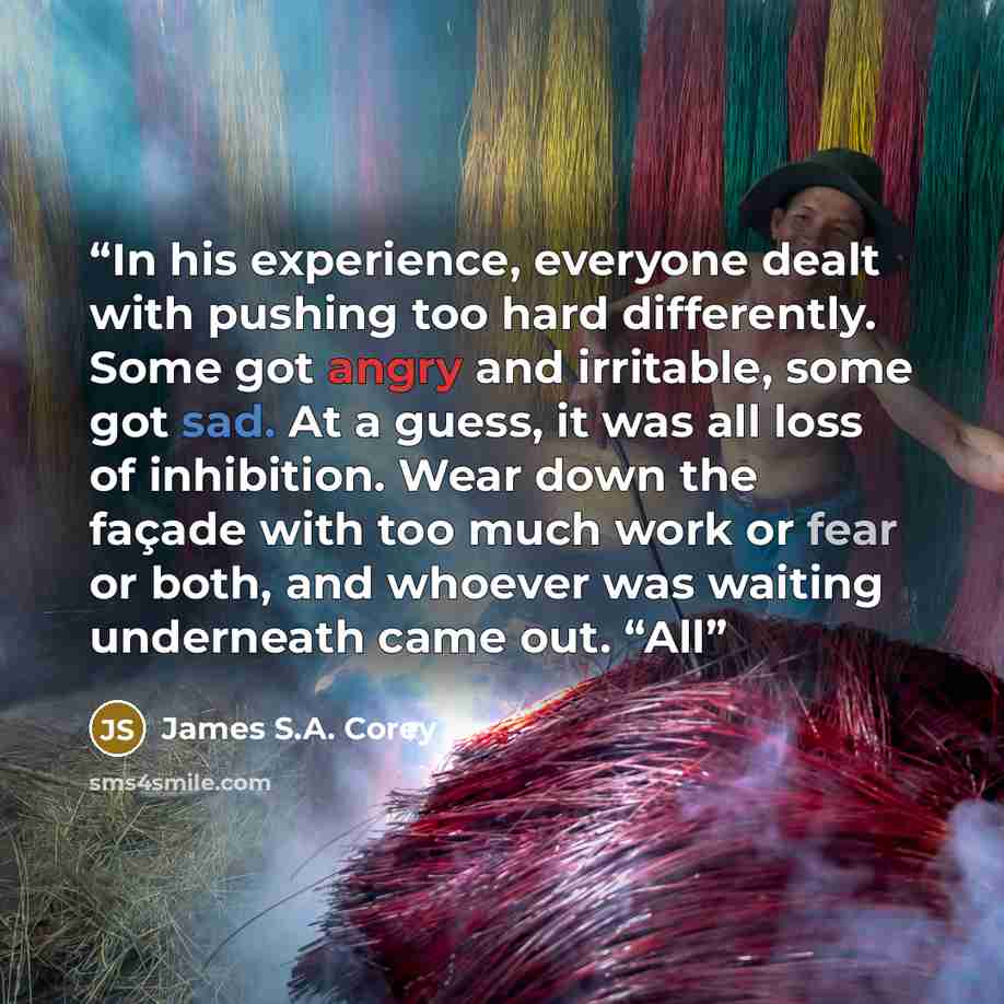 “In his experience, everyone dealt with pushing too hard differently. Some got angry and irritable, some got sad. At a guess, it was all loss of inhibition. Wear down the façade with too much work or fear or both, and whoever was waiting underneath came out. “All” quote by James S.A. Corey
