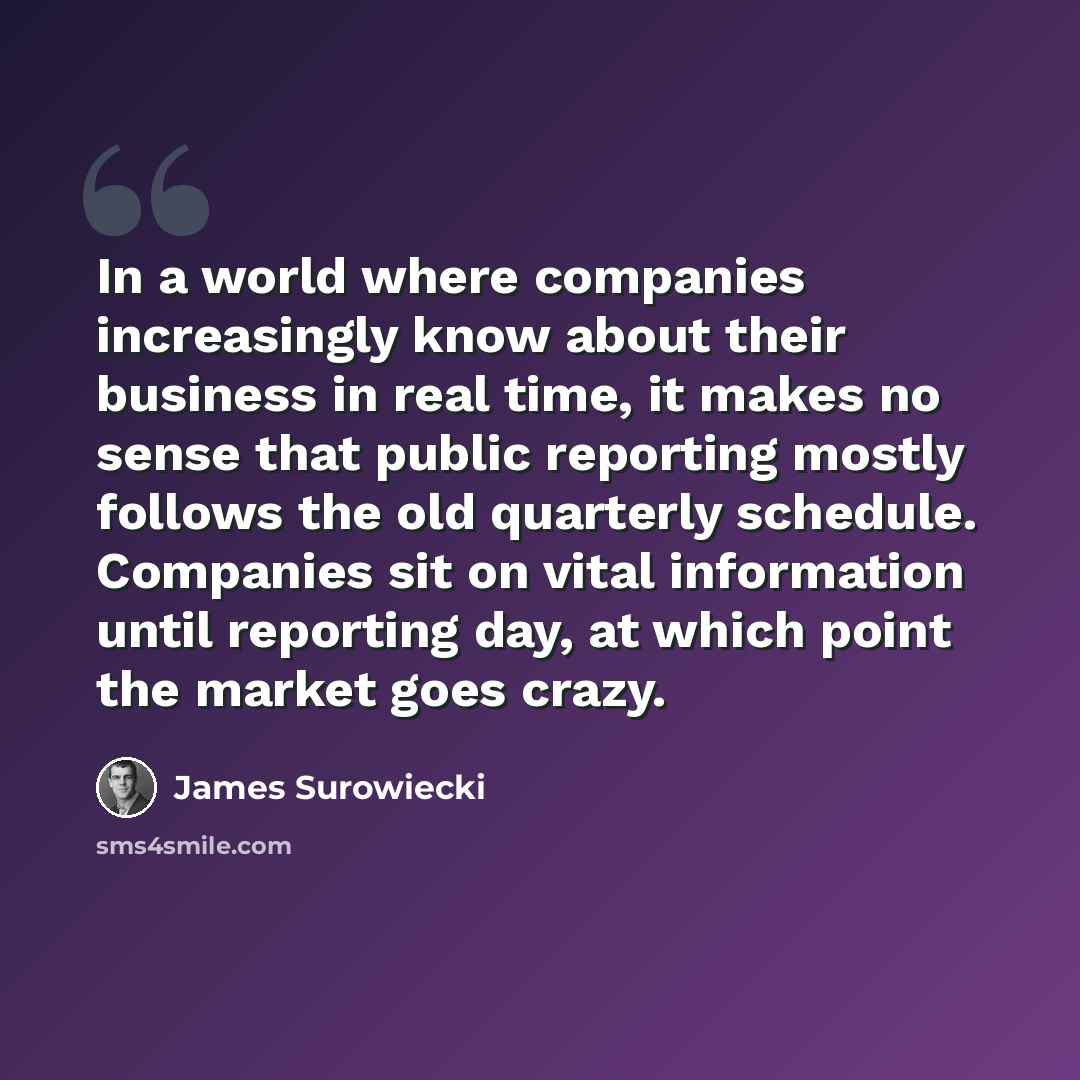 “In a world where companies increasingly know about their business in real time, it makes no sense that public reporting mostly follows the old quarterly schedule. Companies sit on vital information until reporting day, at which point the market goes crazy.” quote by James Surowiecki