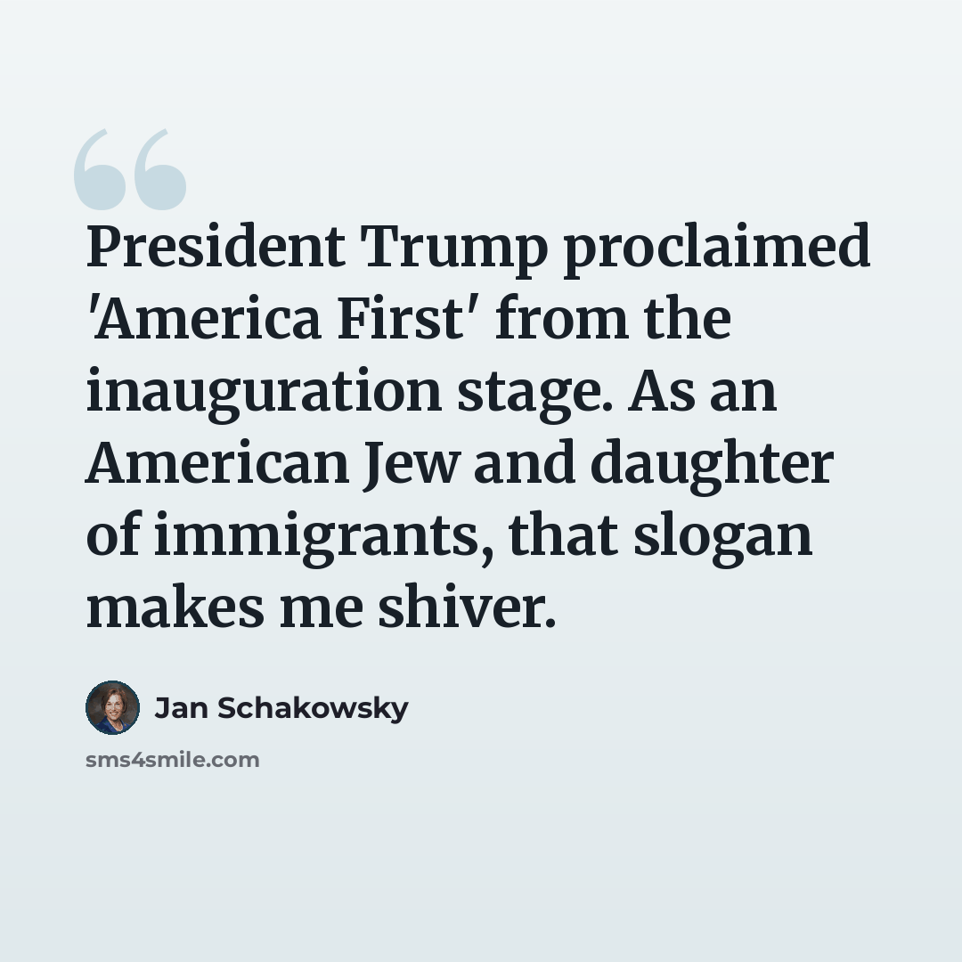 “President Trump proclaimed 'America First' from the inauguration stage. As an American Jew and daughter of immigrants, that slogan makes me shiver.” quote by Jan Schakowsky