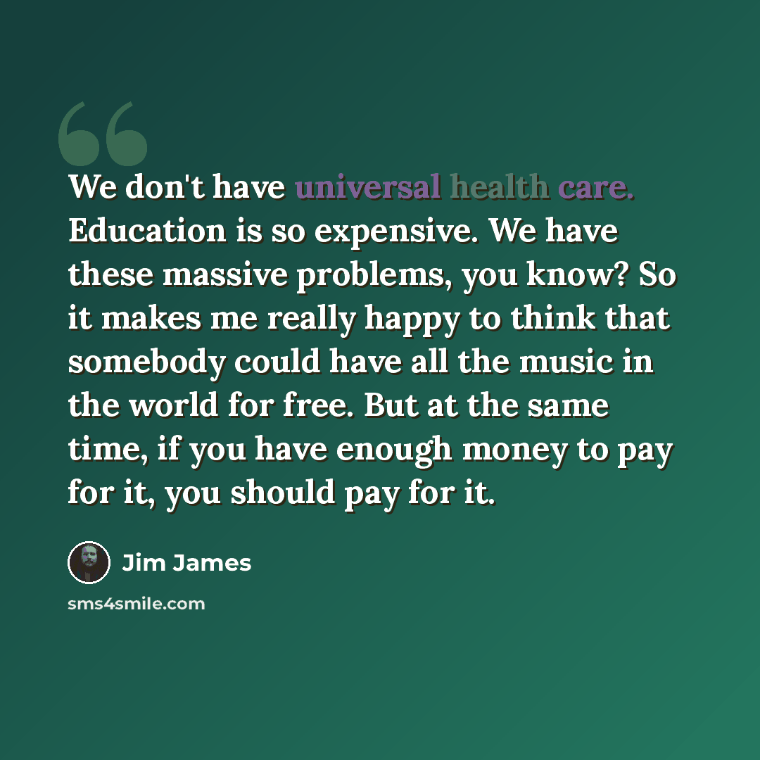 “We don't have universal health care. Education is so expensive. We have these massive problems, you know? So it makes me really happy to think that somebody could have all the music in the world for free. But at the same time, if you have enough money to pay for it, you should pay for it.” quote by Jim James