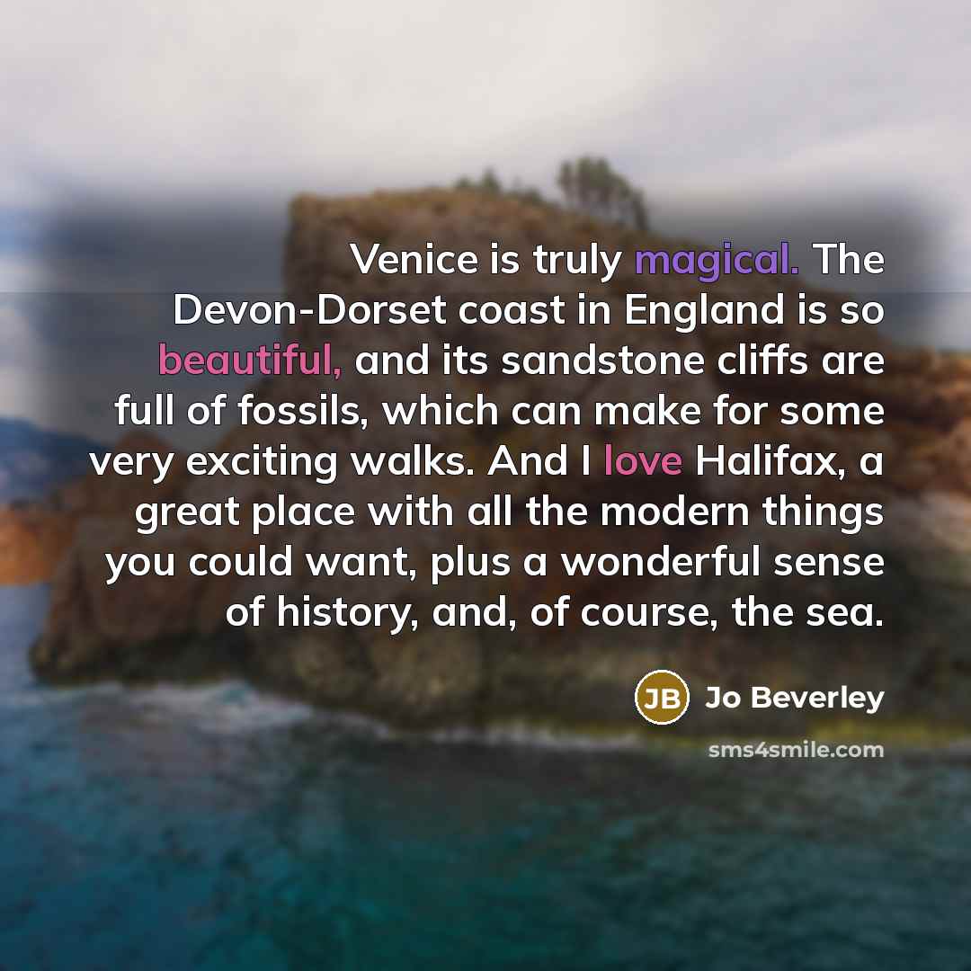 “Venice is truly magical. The Devon-Dorset coast in England is so beautiful, and its sandstone cliffs are full of fossils, which can make for some very exciting walks. And I love Halifax, a great place with all the modern things you could want, plus a wonderful sense of history, and, of course, the…” quote by Jo Beverley