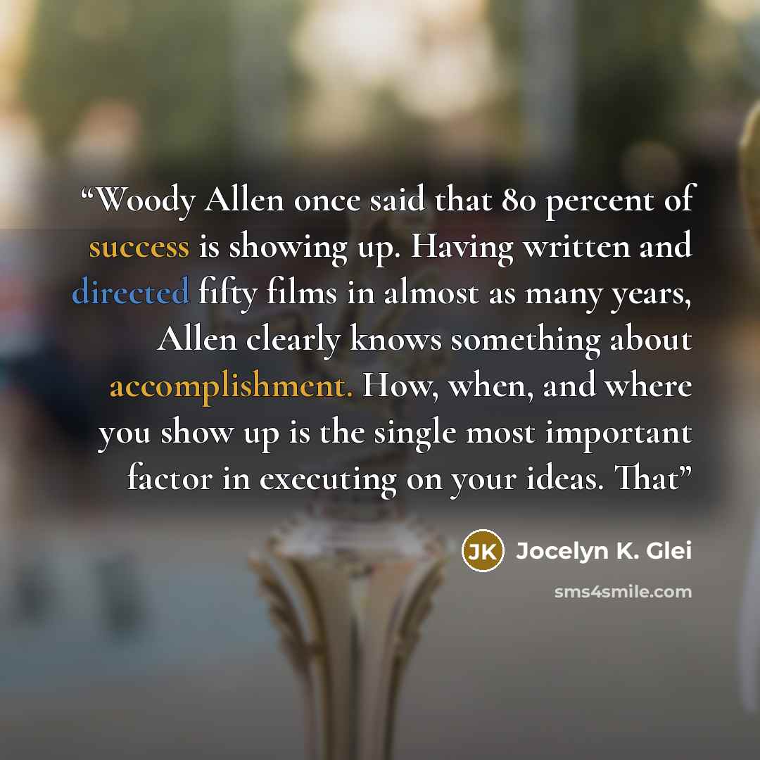 “Woody Allen once said that 80 percent of success is showing up. Having written and directed fifty films in almost as many years, Allen clearly knows something about accomplishment. How, when, and where you show up is the single most important factor in executing on your ideas. That” quote by Jocelyn K. Glei