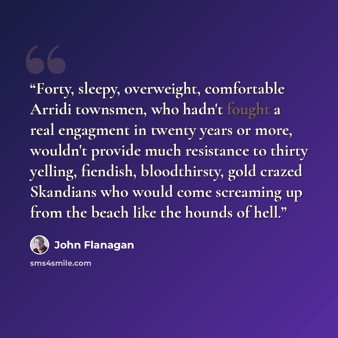 “Forty, sleepy, overweight, comfortable Arridi townsmen, who hadn't fought a real engagment in twenty years or more, wouldn't provide much resistance to thirty yelling, fiendish, bloodthirsty, gold crazed Skandians who would come screaming up from the beach like the hounds of hell.” quote by John Flanagan