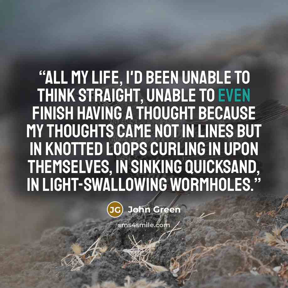 “All my life, I'd been unable to think straight, unable to even finish having a thought because my thoughts came not in lines but in knotted loops curling in upon themselves, in sinking quicksand, in light-swallowing wormholes.” quote by John Green
