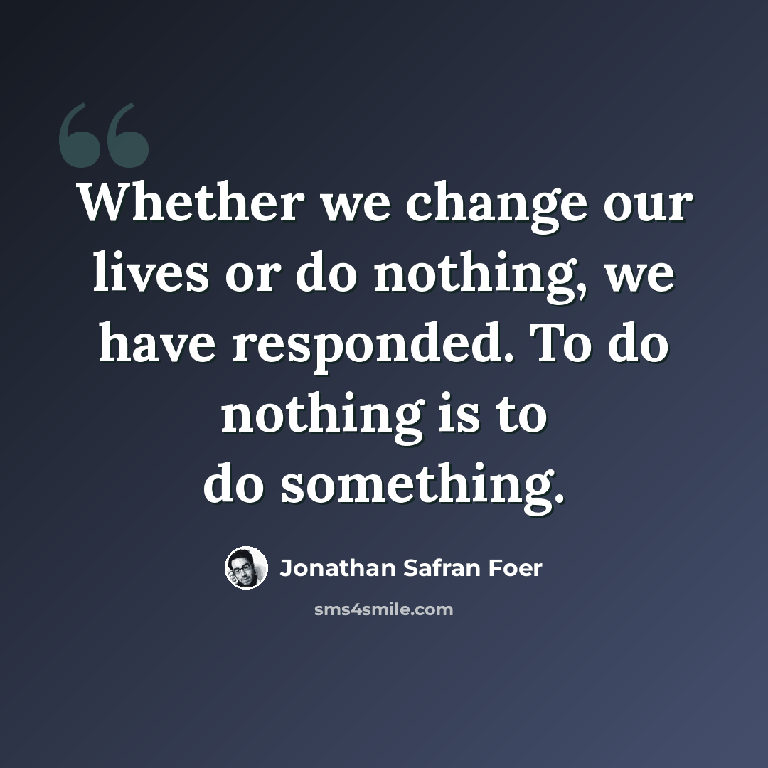 “Whether we change our lives or do nothing, we have responded. To do nothing is to do something.” quote by Jonathan Safran Foer