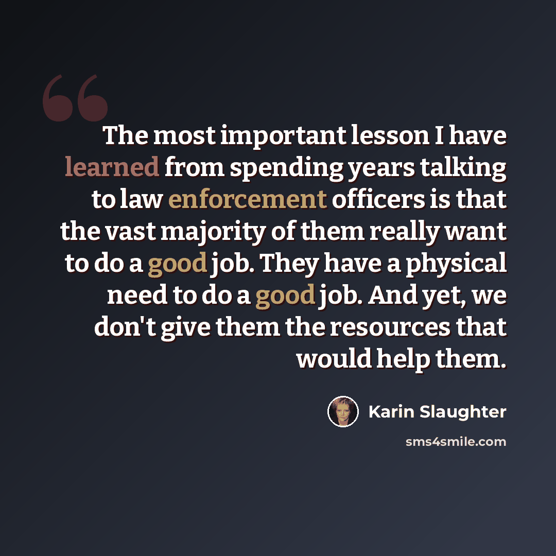“The most important lesson I have learned from spending years talking to law enforcement officers is that the vast majority of them really want to do a good job. They have a physical need to do a good job. And yet, we don't give them the resources that would help them.” quote by Karin Slaughter