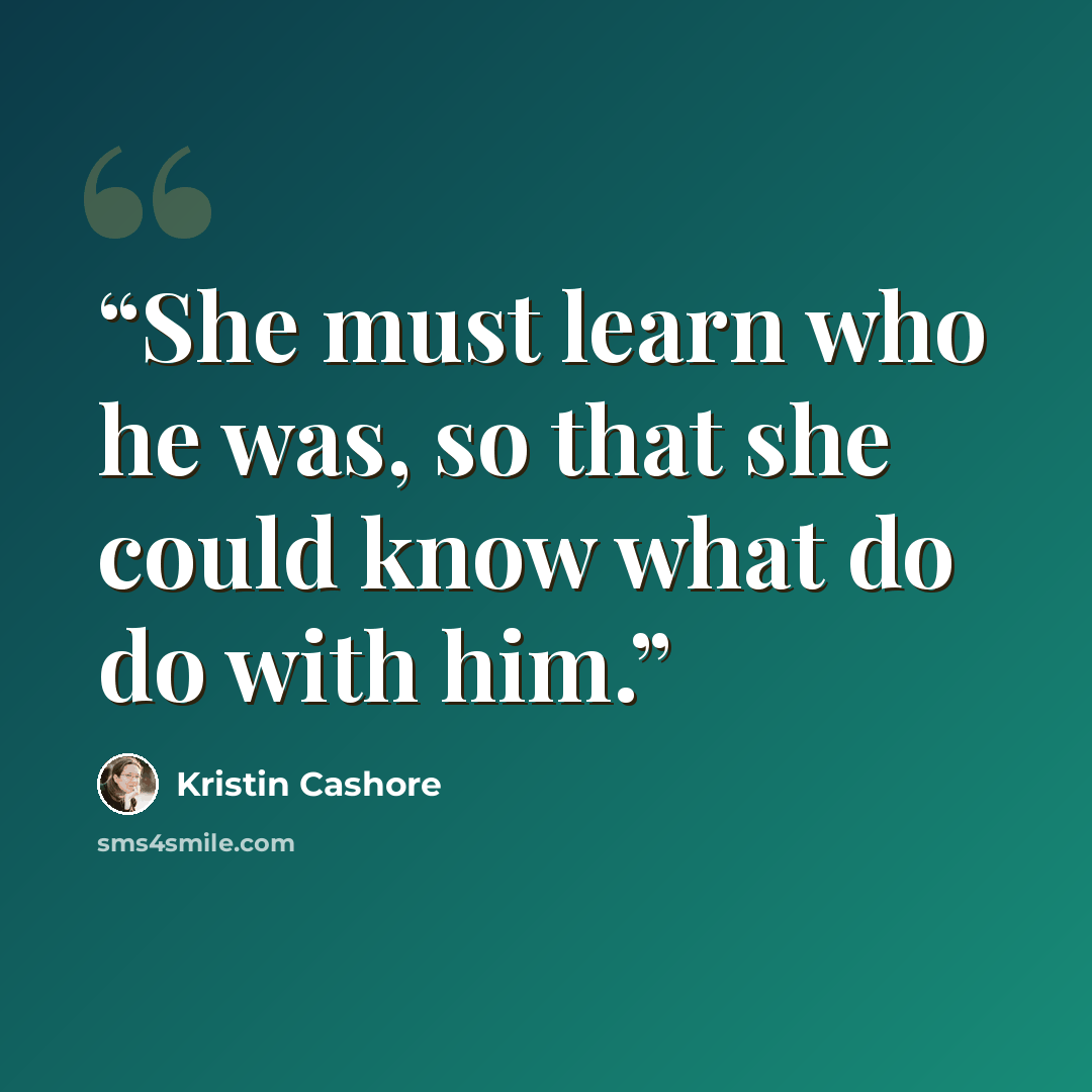 “She must learn who he was, so that she could know what do do with him.” quote by Kristin Cashore