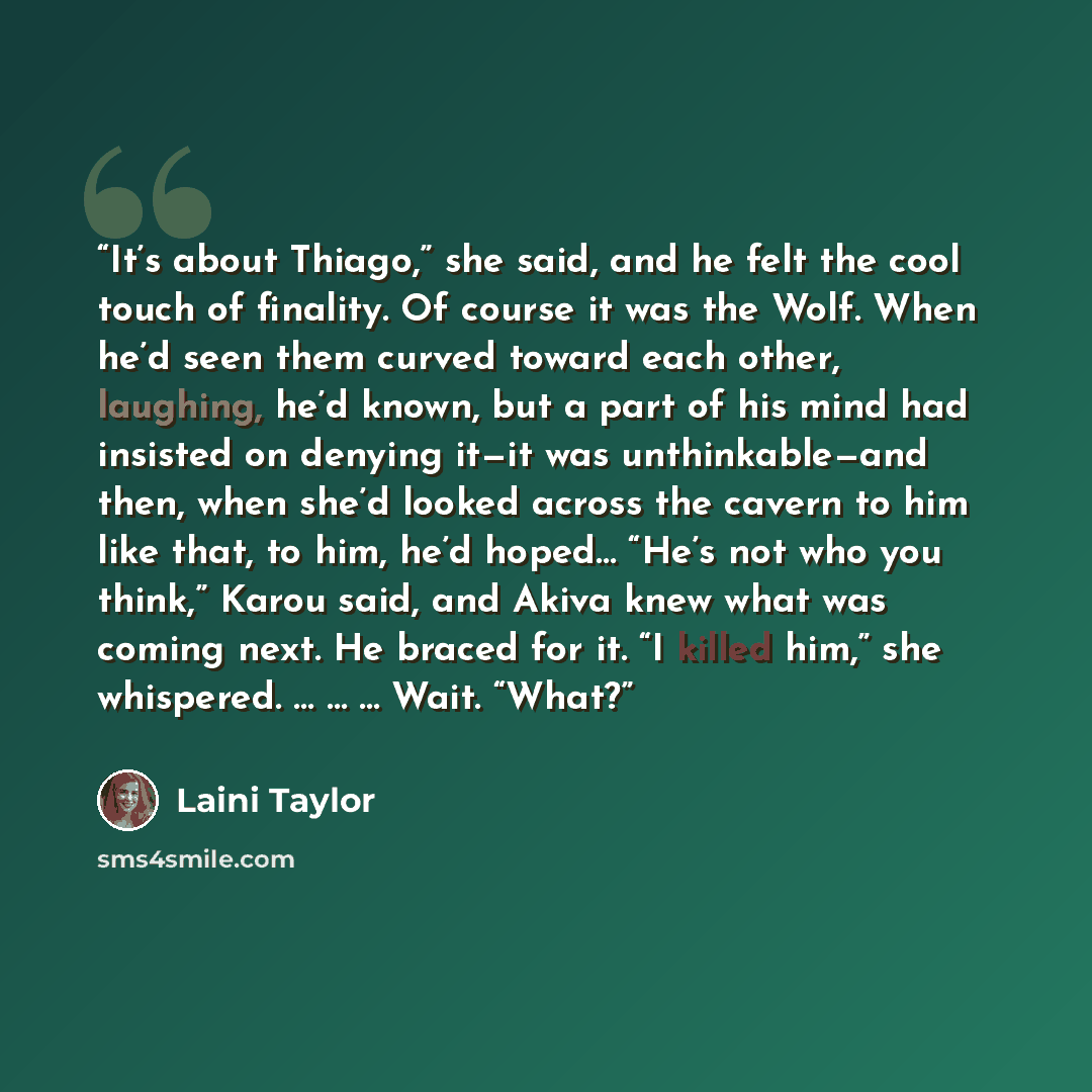“It’s about Thiago,” she said, and he felt the cool touch of finality. Of course it was the Wolf. When he’d seen them curved toward each other, laughing, he’d known, but a part of his mind had insisted on denying it—it was unthinkable—and then, when she’d looked across the cavern to him like that…” quote by Laini Taylor