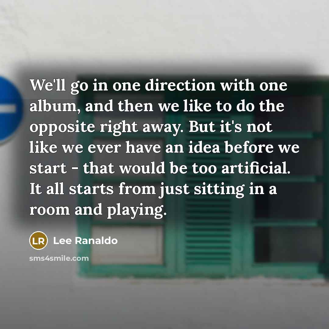 “We'll go in one direction with one album, and then we like to do the opposite right away. But it's not like we ever have an idea before we start - that would be too artificial. It all starts from just sitting in a room and playing.” quote by Lee Ranaldo