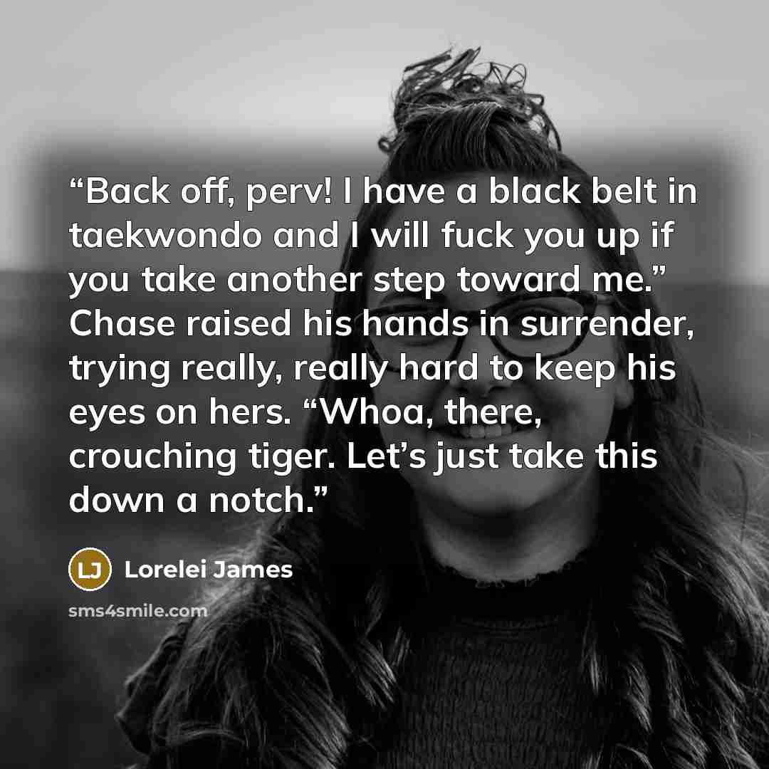 “Back off, perv! I have a black belt in taekwondo and I will fuck you up if you take another step toward me.” Chase raised his hands in surrender, trying really, really hard to keep his eyes on hers. “Whoa, there, crouching tiger. Let’s just take this down a notch.” quote by Lorelei James