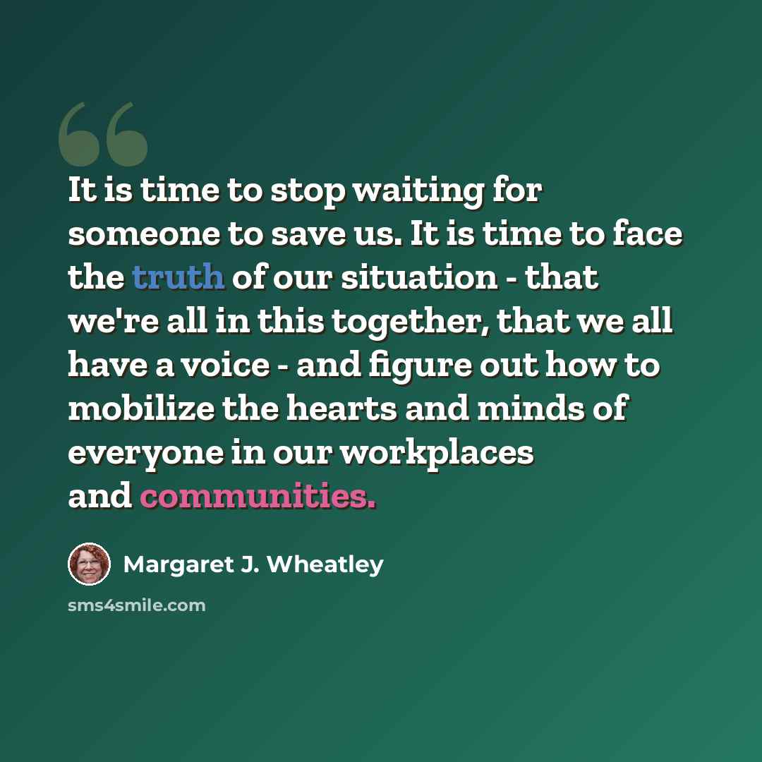 “It is time to stop waiting for someone to save us. It is time to face the truth of our situation - that we're all in this together, that we all have a voice - and figure out how to mobilize the hearts and minds of everyone in our workplaces and communities.” quote by Margaret J. Wheatley