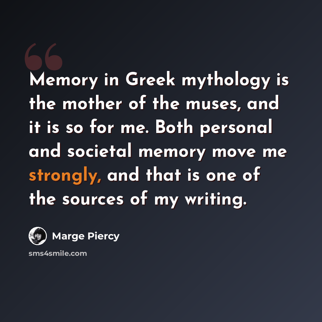 “Memory in Greek mythology is the mother of the muses, and it is so for me. Both personal and societal memory move me strongly, and that is one of the sources of my writing.” quote by Marge Piercy