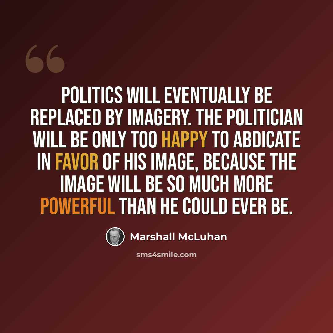 “Politics will eventually be replaced by imagery. The politician will be only too happy to abdicate in favor of his image, because the image will be so much more powerful than he could ever be.” quote by Marshall McLuhan