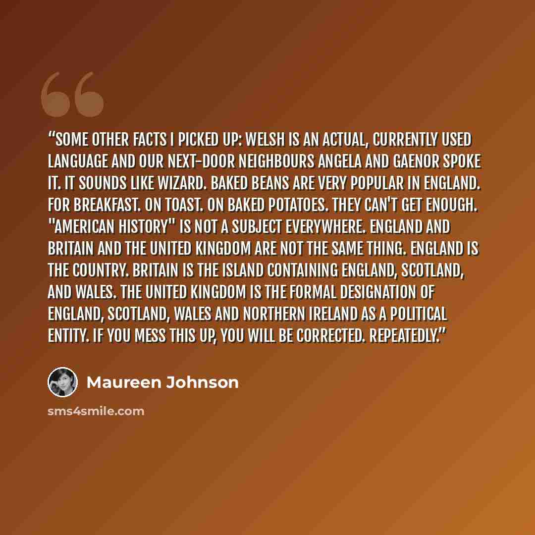 “Some other facts I picked up: Welsh is an actual, currently used language and our next-door neighbours Angela and Gaenor spoke it. It sounds like Wizard. Baked beans are very popular in England. For breakfast. On toast. On baked potatoes. They can't get enough. "American History" is not a subject…” quote by Maureen Johnson