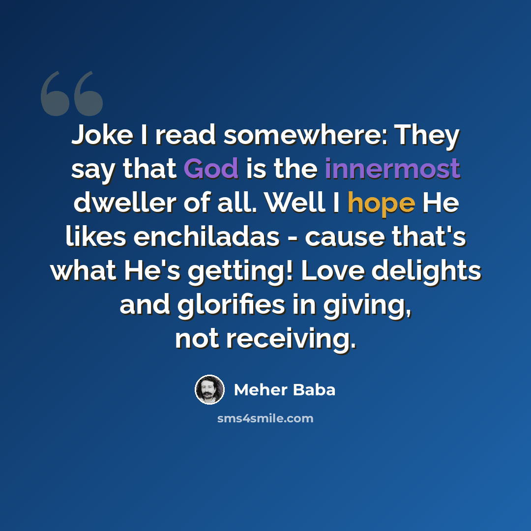 “Joke I read somewhere: They say that God is the innermost dweller of all. Well I hope He likes enchiladas - cause that's what He's getting! Love delights and glorifies in giving, not receiving.” quote by Meher Baba