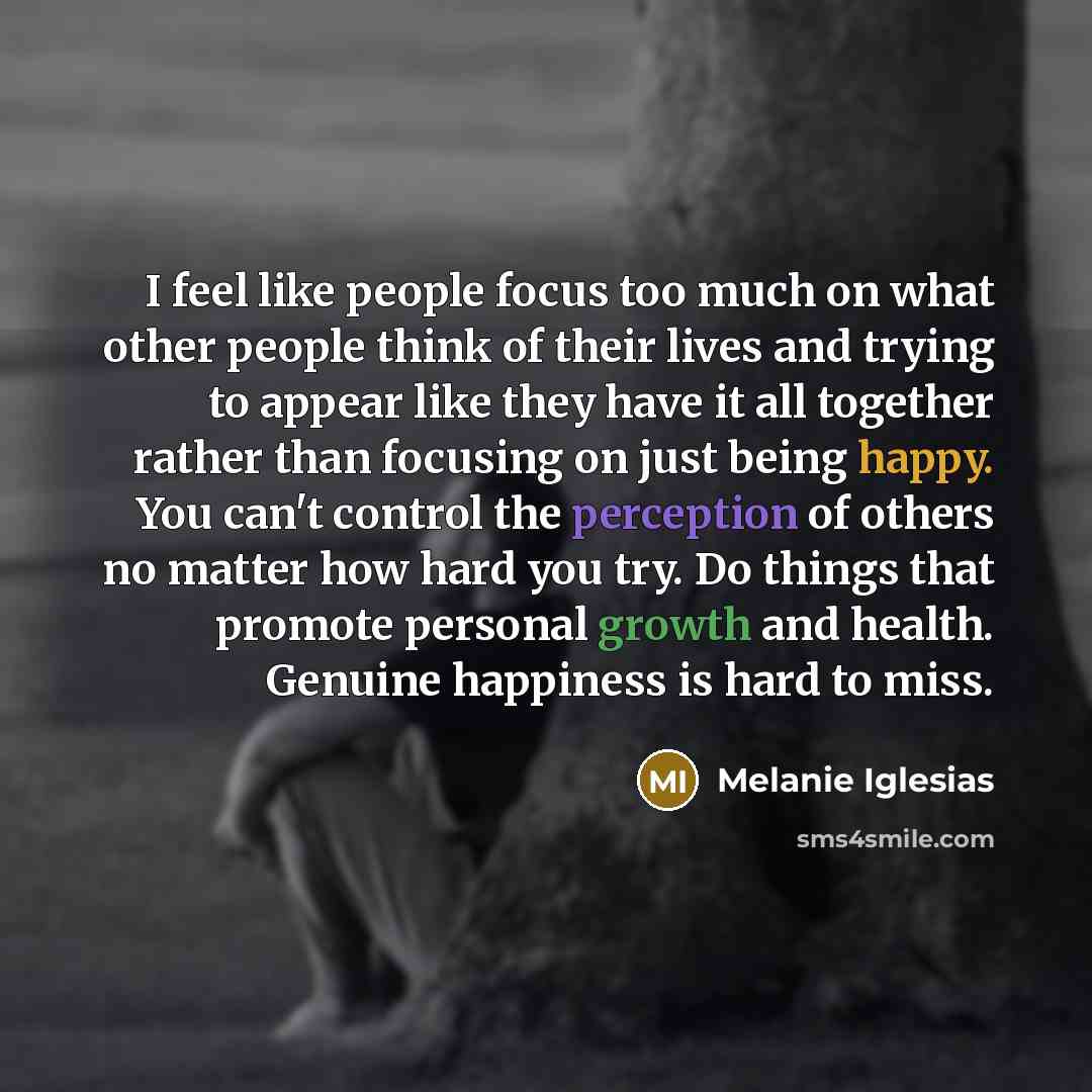 “I feel like people focus too much on what other people think of their lives and trying to appear like they have it all together rather than focusing on just being happy. You can't control the perception of others no matter how hard you try. Do things that promote personal growth and health…” quote by Melanie Iglesias