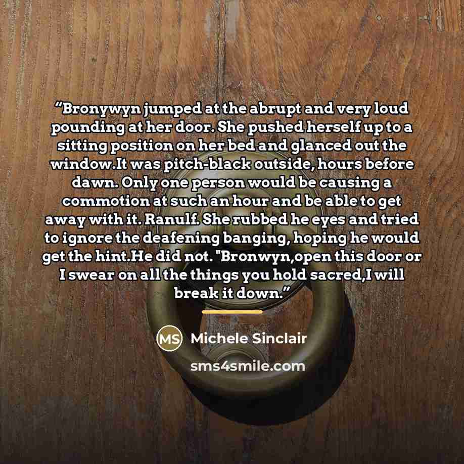 “Bronywyn jumped at the abrupt and very loud pounding at her door. She pushed herself up to a sitting position on her bed and glanced out the window.It was pitch-black outside, hours before dawn. Only one person would be causing a commotion at such an hour and be able to get away with it. Ranulf…” quote by Michele Sinclair
